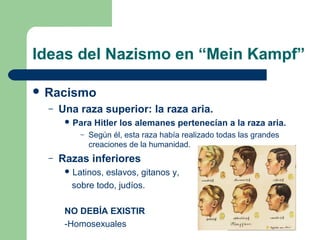 Ideas del Nazismo en “Mein Kampf”
 Racismo
– Una raza superior: la raza aria.
 Para Hitler los alemanes pertenecían a la raza aria.
– Según él, esta raza había realizado todas las grandes
creaciones de la humanidad.
– Razas inferiores
 Latinos, eslavos, gitanos y,
sobre todo, judíos.
NO DEBÍA EXISTIR
-Homosexuales
 