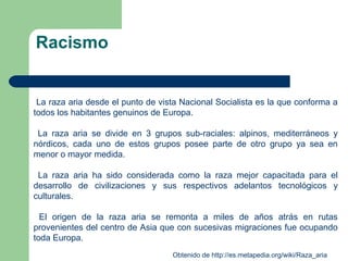 Racismo
La raza aria desde el punto de vista Nacional Socialista es la que conforma a
todos los habitantes genuinos de Europa.
La raza aria se divide en 3 grupos sub-raciales: alpinos, mediterráneos y
nórdicos, cada uno de estos grupos posee parte de otro grupo ya sea en
menor o mayor medida.
La raza aria ha sido considerada como la raza mejor capacitada para el
desarrollo de civilizaciones y sus respectivos adelantos tecnológicos y
culturales.
El origen de la raza aria se remonta a miles de años atrás en rutas
provenientes del centro de Asia que con sucesivas migraciones fue ocupando
toda Europa.
Obtenido de http://es.metapedia.org/wiki/Raza_aria
 