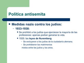 Política antisemita Medidas nazis contra los judíos: 1933-1938:  Se prohibió a los judíos que ejercieran la mayoría de las profesiones: apenas podían ganarse la vida. 1935: las  leyes de Nuremberg Se excluyeron a los judíos de la ciudadanía alemana. Se prohibieron los matrimonios  mixtos entre los judíos y los arios. 