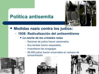 Política antisemita Medidas nazis contra los judíos: 1938: Radicalización del antisemitismo La noche de los cristales rotos Decenas de judíos fueron asesinados. Sus tiendas fueron saqueadas. Incendiaron las sinagogas. 26.000 judíos fueron encerrados en campos de concentración. 