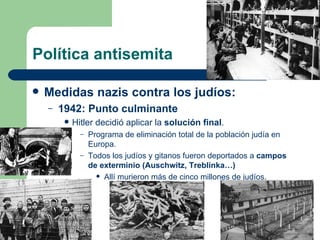 Política antisemita Medidas nazis contra los judíos: 1942: Punto culminante Hitler decidió aplicar la  solución final . Programa de eliminación total de la población judía en Europa. Todos los judíos y gitanos fueron deportados a  campos de exterminio (Auschwitz, Treblinka…) Allí murieron más de cinco millones de judíos. 