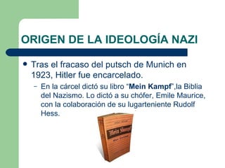 ORIGEN DE LA IDEOLOGÍA NAZI Tras el fracaso del putsch de Munich en 1923, Hitler fue encarcelado. En la cárcel dictó su libro “ Mein Kampf ”,la Biblia del Nazismo. Lo dictó a su chófer, Emile Maurice, con la colaboración de su lugarteniente Rudolf Hess. 