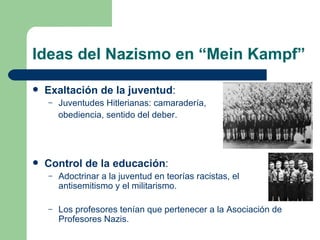 Ideas del Nazismo en “Mein Kampf” Exaltación de la juventud : Juventudes Hitlerianas: camaradería,  obediencia, sentido del deber. Control de la educación : Adoctrinar a la juventud en teorías racistas, el antisemitismo y el militarismo. Los profesores tenían que pertenecer a la Asociación de Profesores Nazis. 
