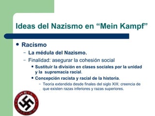 Ideas del Nazismo en “Mein Kampf” Racismo La médula del Nazismo. Finalidad: asegurar la cohesión social Sustituir la división en clases sociales por la unidad y la  supremacía racial . Concepción racista y racial de la historia . Teoría extendida desde finales del siglo XIX: creencia de que existen razas inferiores y razas superiores. 