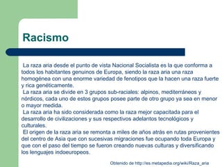 Racismo La raza aria desde el punto de vista Nacional Socialista es la que conforma a todos los habitantes genuinos de Europa, siendo la raza aria una raza homogénea con una enorme variedad de fenotipos que la hacen una raza fuerte y rica genéticamente. La raza aria se divide en 3 grupos sub-raciales: alpinos, mediterráneos y nórdicos, cada uno de estos grupos posee parte de otro grupo ya sea en menor o mayor medida.  La raza aria ha sido considerada como la raza mejor capacitada para el desarrollo de civilizaciones y sus respectivos adelantos tecnológicos y culturales.  El origen de la raza aria se remonta a miles de años atrás en rutas provenientes del centro de Asia que con sucesivas migraciones fue ocupando toda Europa y que con el paso del tiempo se fueron creando nuevas culturas y diversificando los lenguajes indoeuropeos.    Obtenido de  http:// es.metapedia.org / wiki / Raza_aria   