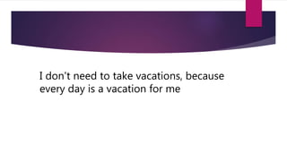I don't need to take vacations, because
every day is a vacation for me
 