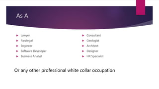 As A
 Lawyer
 Paralegal
 Engineer
 Software Developer
 Business Analyst
 Consultant
 Geologist
 Architect
 Designer
 HR Specialist
Or any other professional white collar occupation
 