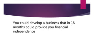 You could develop a business that in 18
months could provide you financial
independence
 