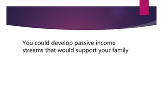 You could develop passive income
streams that would support your family
 