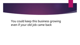 You could keep this business growing
even if your old job came back
 