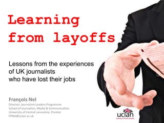 Learning  from layoffs Lessons from the experiences  of UK journalists   who have lost their jobs François Nel Director: Journalism Leaders Programme  School of Journalism, Media & Communication University of Central Lancashire, Preston  FPNel@uclan.ac.uk 