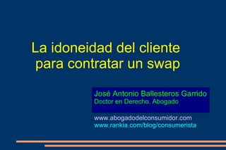 La idoneidad del cliente para contratar un swap José Antonio Ballesteros Garrido Doctor en Derecho. Abogado www.abogadodelconsumidor.com www.rankia.com/blog/consumerista 