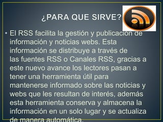 • El RSS facilita la gestión y publicación de
información y noticias webs. Esta
información se distribuye a través de
las fuentes RSS o Canales RSS, gracias a
este nuevo avance los lectores pasan a
tener una herramienta útil para
mantenerse informado sobre las noticias y
webs que les resultan de interés, además
esta herramienta conserva y almacena la
información en un solo lugar y se actualiza
 