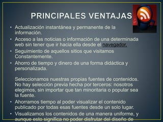 • Actualización instantánea y permanente de la
información.
• Acceso a las noticias o información de una determinada
web sin tener que ir hacia ella desde el navegador.
• Seguimiento de aquellos sitios que visitamos
Constantemente.
• Ahorro de tiempo y dinero de una forma didáctica y
personalizada.
Seleccionamos nuestras propias fuentes de contenidos.
No hay selección previa hecha por terceros: nosotros
elegimos, sin importar que tan minoritaria o popular sea
la fuente.
• Ahorramos tiempo al poder visualizar el contenido
publicado por todas esas fuentes desde un solo lugar.
• Visualizamos los contenidos de una manera uniforme, y
aunque esto significa no poder disfrutar del diseño de
 