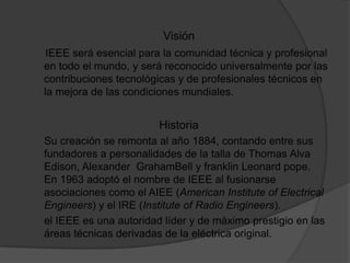 VisiónIEEE será esencial para la comunidad técnica y profesional en todo el mundo, y será reconocido universalmente por las contribuciones tecnológicas y de profesionales técnicos en la mejora de las condiciones mundiales. Historia     Su creación se remonta al año 1884, contando entre sus fundadores a personalidades de la talla de Thomas Alva Edison, Alexander  GrahamBell y franklin Leonard pope. En 1963 adoptó el nombre de IEEE al fusionarse asociaciones como el AIEE (American Institute of ElectricalEngineers) y el IRE (Institute of Radio Engineers).      el IEEE es una autoridad líder y de máximo prestigio en las áreas técnicas derivadas de la eléctrica original.