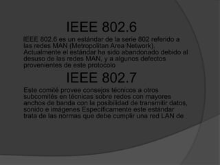IEEE 802.6IEEE 802.6 es un estándar de la serie 802 referido a las redes MAN (MetropolitanArea Network). Actualmente el estándar ha sido abandonado debido al desuso de las redes MAN, y a algunos defectos provenientes de este protocolo IEEE 802.7      Este comité provee consejos técnicos a otros  subcomités en técnicas sobre redes con mayores anchos de banda con la posibilidad de transmitir datos, sonido e imágenes Específicamente este estándar trata de las normas que debe cumplir una red LAN de
