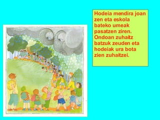 Hodeia mendira joan zen eta eskola bateko umeak pasatzen ziren. Ondoan zuhaitz batzuk zeuden eta hodeiak ura bota zien zuhaitzei. 