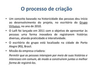 O processo de criação
• Um conceito baseado na historicidade das pessoas deu início
ao desenvolvimento do projeto, no escritório do Grupo
Virtuous, no ano de 2010.
• O Laifi foi lançado em 2011 com o objetivo de apresentar às
pessoas uma forma inovadora de registrarem histórias
diversas, aliando praticidade e interatividade.
• O escritório do grupo está localizado na cidade de Porto
Alegre (RS), Brasil.
• Missão da empresa criadora:
Permitir que as pessoas interajam por meio de suas histórias e
interesses em comum, de modo a construírem juntas a melhor
forma de registrá-los.
 
