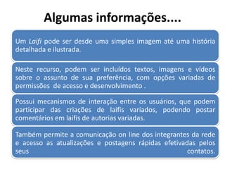 Algumas informações....
Um Laifi pode ser desde uma simples imagem até uma história
detalhada e ilustrada.
Neste recurso, podem ser incluídos textos, imagens e vídeos
sobre o assunto de sua preferência, com opções variadas de
permissões de acesso e desenvolvimento .
Possui mecanismos de interação entre os usuários, que podem
participar das criações de laifis variados, podendo postar
comentários em laifis de autorias variadas.
Também permite a comunicação on line dos integrantes da rede
e acesso as atualizações e postagens rápidas efetivadas pelos
seus contatos.
 