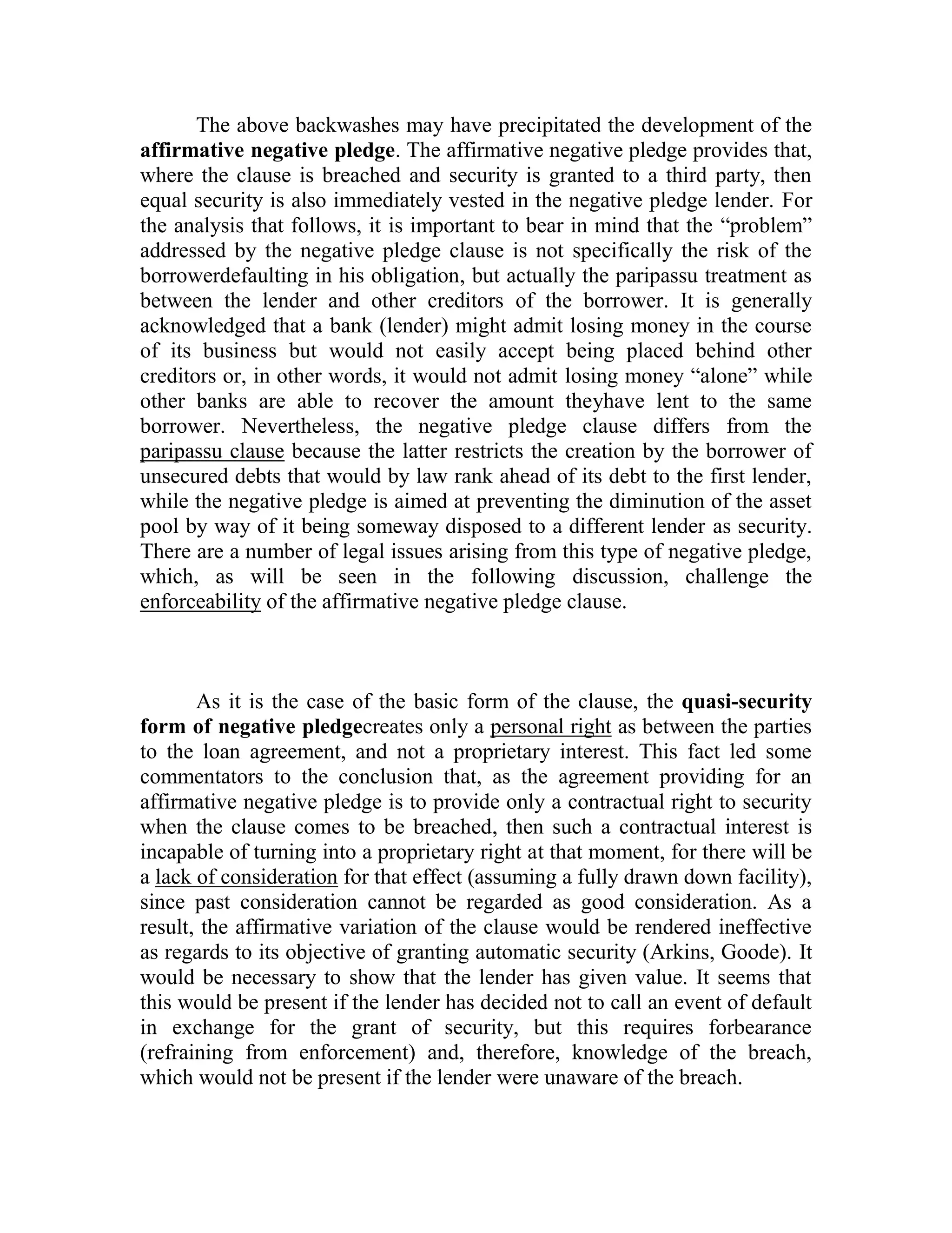 The above backwashes may have precipitated the development of the
affirmative negative pledge. The affirmative negative pledge provides that,
where the clause is breached and security is granted to a third party, then
equal security is also immediately vested in the negative pledge lender. For
the analysis that follows, it is important to bear in mind that the “problem”
addressed by the negative pledge clause is not specifically the risk of the
borrowerdefaulting in his obligation, but actually the paripassu treatment as
between the lender and other creditors of the borrower. It is generally
acknowledged that a bank (lender) might admit losing money in the course
of its business but would not easily accept being placed behind other
creditors or, in other words, it would not admit losing money “alone” while
other banks are able to recover the amount theyhave lent to the same
borrower. Nevertheless, the negative pledge clause differs from the
paripassu clause because the latter restricts the creation by the borrower of
unsecured debts that would by law rank ahead of its debt to the first lender,
while the negative pledge is aimed at preventing the diminution of the asset
pool by way of it being someway disposed to a different lender as security.
There are a number of legal issues arising from this type of negative pledge,
which, as will be seen in the following discussion, challenge the
enforceability of the affirmative negative pledge clause.



       As it is the case of the basic form of the clause, the quasi-security
form of negative pledgecreates only a personal right as between the parties
to the loan agreement, and not a proprietary interest. This fact led some
commentators to the conclusion that, as the agreement providing for an
affirmative negative pledge is to provide only a contractual right to security
when the clause comes to be breached, then such a contractual interest is
incapable of turning into a proprietary right at that moment, for there will be
a lack of consideration for that effect (assuming a fully drawn down facility),
since past consideration cannot be regarded as good consideration. As a
result, the affirmative variation of the clause would be rendered ineffective
as regards to its objective of granting automatic security (Arkins, Goode). It
would be necessary to show that the lender has given value. It seems that
this would be present if the lender has decided not to call an event of default
in exchange for the grant of security, but this requires forbearance
(refraining from enforcement) and, therefore, knowledge of the breach,
which would not be present if the lender were unaware of the breach.
 