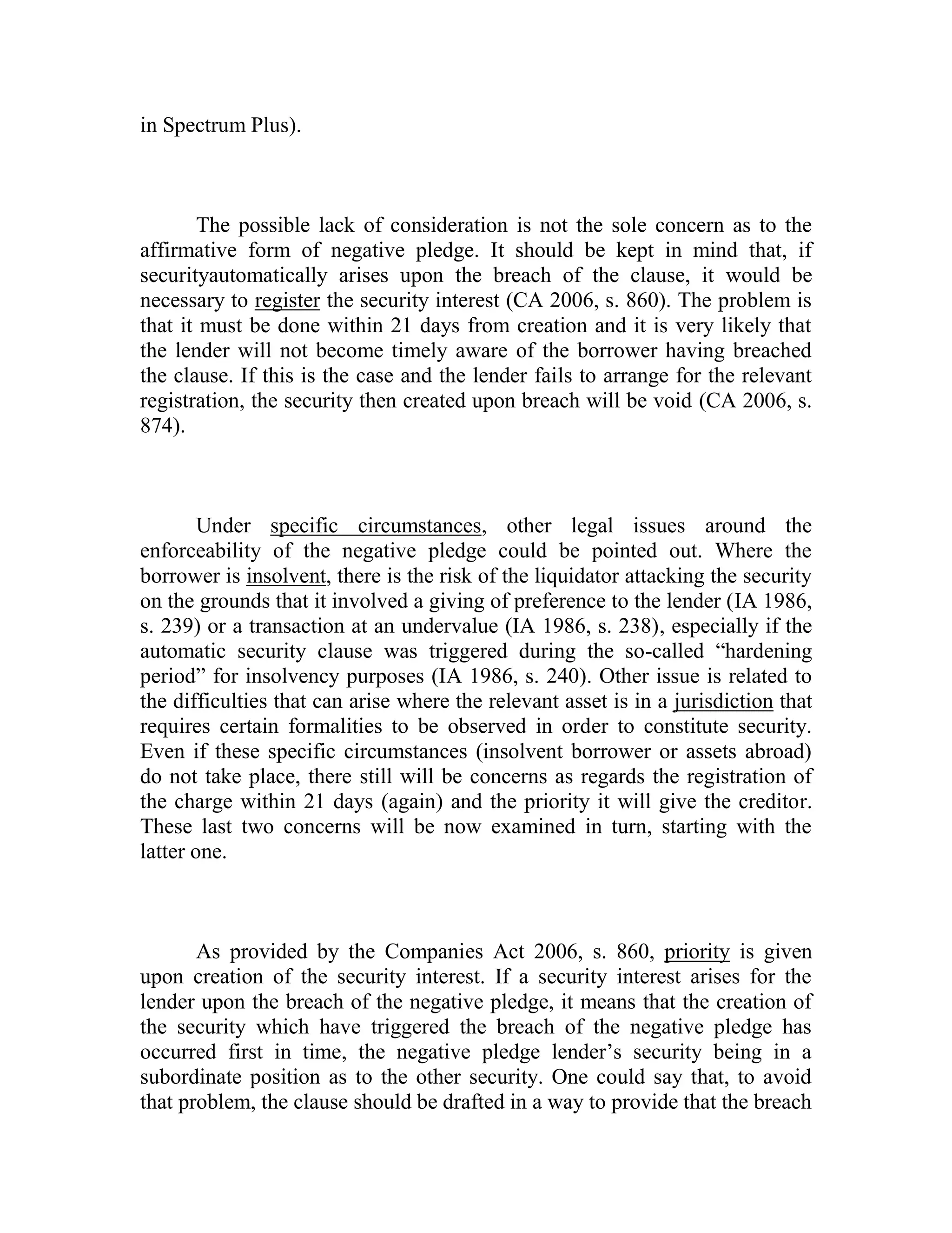 in Spectrum Plus).



       The possible lack of consideration is not the sole concern as to the
affirmative form of negative pledge. It should be kept in mind that, if
securityautomatically arises upon the breach of the clause, it would be
necessary to register the security interest (CA 2006, s. 860). The problem is
that it must be done within 21 days from creation and it is very likely that
the lender will not become timely aware of the borrower having breached
the clause. If this is the case and the lender fails to arrange for the relevant
registration, the security then created upon breach will be void (CA 2006, s.
874).



        Under specific circumstances, other legal issues around the
enforceability of the negative pledge could be pointed out. Where the
borrower is insolvent, there is the risk of the liquidator attacking the security
on the grounds that it involved a giving of preference to the lender (IA 1986,
s. 239) or a transaction at an undervalue (IA 1986, s. 238), especially if the
automatic security clause was triggered during the so-called “hardening
period” for insolvency purposes (IA 1986, s. 240). Other issue is related to
the difficulties that can arise where the relevant asset is in a jurisdiction that
requires certain formalities to be observed in order to constitute security.
Even if these specific circumstances (insolvent borrower or assets abroad)
do not take place, there still will be concerns as regards the registration of
the charge within 21 days (again) and the priority it will give the creditor.
These last two concerns will be now examined in turn, starting with the
latter one.



       As provided by the Companies Act 2006, s. 860, priority is given
upon creation of the security interest. If a security interest arises for the
lender upon the breach of the negative pledge, it means that the creation of
the security which have triggered the breach of the negative pledge has
occurred first in time, the negative pledge lender’s security being in a
subordinate position as to the other security. One could say that, to avoid
that problem, the clause should be drafted in a way to provide that the breach
 