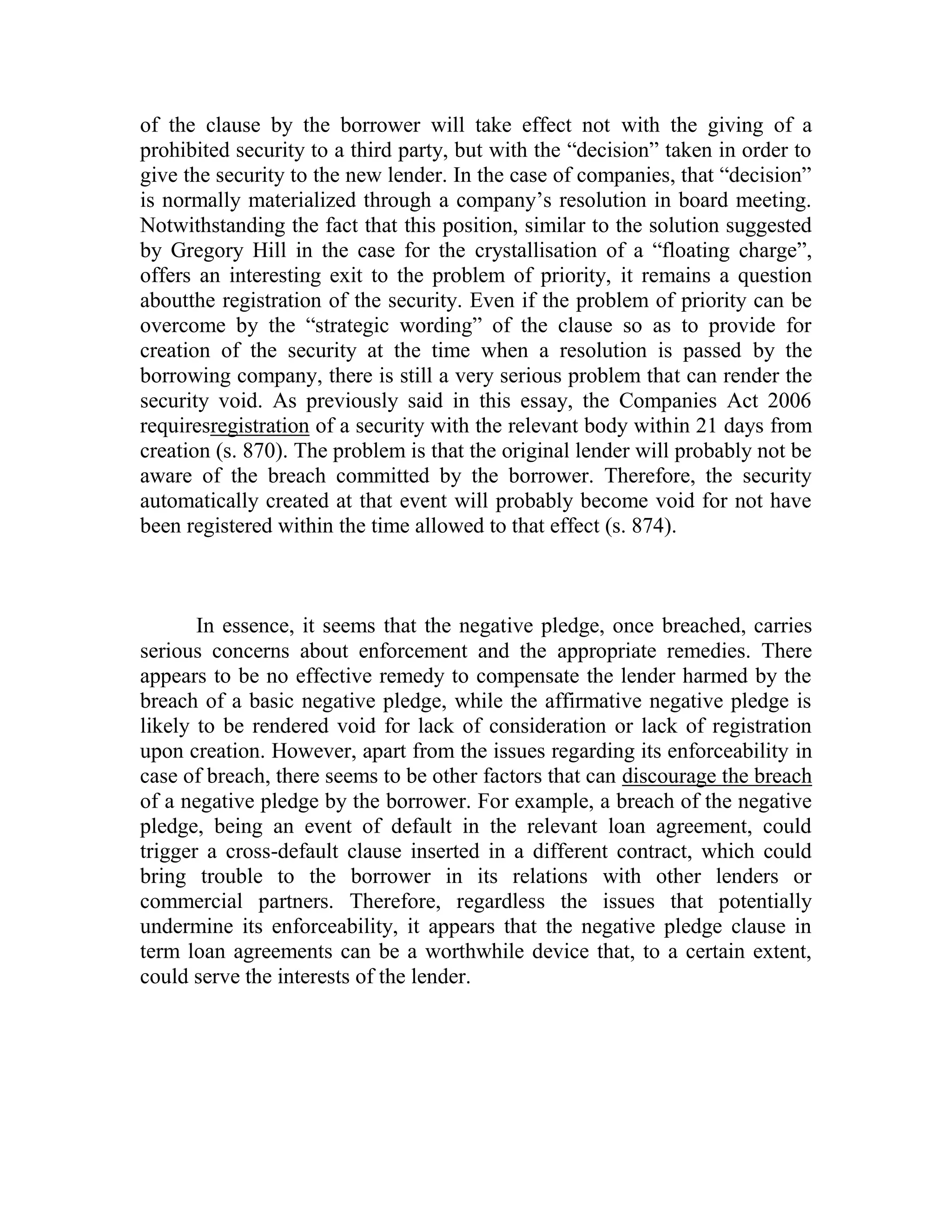 of the clause by the borrower will take effect not with the giving of a
prohibited security to a third party, but with the “decision” taken in order to
give the security to the new lender. In the case of companies, that “decision”
is normally materialized through a company’s resolution in board meeting.
Notwithstanding the fact that this position, similar to the solution suggested
by Gregory Hill in the case for the crystallisation of a “floating charge”,
offers an interesting exit to the problem of priority, it remains a question
aboutthe registration of the security. Even if the problem of priority can be
overcome by the “strategic wording” of the clause so as to provide for
creation of the security at the time when a resolution is passed by the
borrowing company, there is still a very serious problem that can render the
security void. As previously said in this essay, the Companies Act 2006
requiresregistration of a security with the relevant body within 21 days from
creation (s. 870). The problem is that the original lender will probably not be
aware of the breach committed by the borrower. Therefore, the security
automatically created at that event will probably become void for not have
been registered within the time allowed to that effect (s. 874).



       In essence, it seems that the negative pledge, once breached, carries
serious concerns about enforcement and the appropriate remedies. There
appears to be no effective remedy to compensate the lender harmed by the
breach of a basic negative pledge, while the affirmative negative pledge is
likely to be rendered void for lack of consideration or lack of registration
upon creation. However, apart from the issues regarding its enforceability in
case of breach, there seems to be other factors that can discourage the breach
of a negative pledge by the borrower. For example, a breach of the negative
pledge, being an event of default in the relevant loan agreement, could
trigger a cross-default clause inserted in a different contract, which could
bring trouble to the borrower in its relations with other lenders or
commercial partners. Therefore, regardless the issues that potentially
undermine its enforceability, it appears that the negative pledge clause in
term loan agreements can be a worthwhile device that, to a certain extent,
could serve the interests of the lender.
 