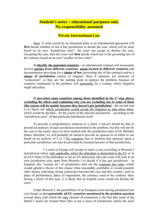 Student’s notes – educational purposes only
                    No responsibility assumed

                           Private International Law

        Intro: A court seized by an interested party to an international agreement will
first decide whether or not it has jurisdiction to decide the case, which will be done
based on its own “jurisdiction rules”: the court can accept or decline the case.
Accepting the case, then the court will then decide which law is the governing law of
the contract, based on its own “conflict of laws rules”.

       1) identify the potential countries - an international contract will necessarily
involve parties from different countries, assets located in different countries and
documentation providing for a choice of law (governing law of the contract) and/or a
choice of jurisdiction (where to litigate): these 4 elements are elements of
“connection”, ie they are the starting point to analyse the problem, because all
countries mentioned in the problem will potentially be a country where litigation
might take place.


        2) pre-select some countries among those identified in the 1st step above,
excluding the others and explaining why you are excluding one or some of them
(the reason will be mainly because they haven’t got jurisdiction) - the second step
is to figure out which jurisdiction would accept the litigation to take place there,
which would be decided – by the courts of the relevant jurisdiction – according to the
“jurisdiction rules” of that particular jurisdiction itself.

        To provide a comprehensive analyses to a client, a lawyer should be able to
present an analyses of each jurisdiction mentioned in the problem, but this will not be
the case in the exam, since we have studied only the jurisdiction rules of EU Member
States; therefore, we will probably be asked to provide an opinion as to where to sue
based on an analysis of 2 or 3 EU countries (not to mention that opinions about a
particular jurisdiction can only be provided by licensed lawyers of that jurisdiction).

                * a court in Europe will accept or reject a case according to Brussels I
(jurisdiction rules), only applicable where the defendant is domiciled in the EU or in
an EEA State (if the defendant is not an EU-domiciled, then the court will look at its
own jurisdiction rules apart from Brussels I to decide if it has got jurisdiction – in
England, this “second set” of jurisdiction rules are the common law rules, which
would uphold a choice of law clause when reasonably justifiable or would consider
other factors indicating strong connection between the case and this country, such as
place of performance, place of negotiation, the currency used in the contract: there
having a factor of this type, it is likely that an English court would not decline the
case).

       Under Brussels I, the possibilities of an European court having jurisdiction are
very broad, so that potentially all EU countries mentioned in the problem question
(except those with which the only element of connection is the fact that some of the
debtor’s assets are located there [this is not a cause of jurisdiction, unless the asset
 