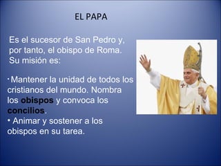 EL PAPA Es el sucesor de San Pedro y, por tanto, el obispo de Roma. Su misión es: Mantener la unidad de todos los cristianos del mundo. Nombra los  obispos  y convoca los  concilios . Animar y sostener a los obispos en su tarea. 