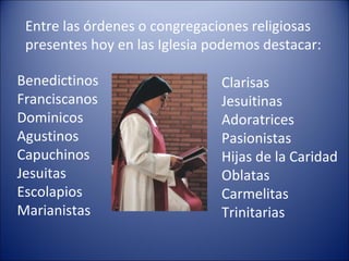 Entre las órdenes o congregaciones religiosas presentes hoy en las Iglesia podemos destacar: Benedictinos Franciscanos Dominicos Agustinos Capuchinos Jesuitas Escolapios Marianistas Clarisas Jesuitinas Adoratrices Pasionistas Hijas de la Caridad Oblatas Carmelitas Trinitarias  