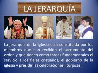 LA JERARQUÍA La jerarquía de la Iglesia está constituida por los miembros que han recibido el sacramento del orden y que tienen como tareas fundamentales el servicio a los fieles cristianos, el gobierno de la iglesia y presidir las celebraciones litúrgicas. 