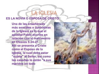 ES LA NOVIA O ESPOSA DE CRISTO
Una de las enseñanzas
más sencillas e ilustrativas
de la Iglesia es lo que el
apóstol Pablo escribe en
relación con el matrimonio
en Efesios 5:24-27.
Allí se presenta a Cristo
como el Esposo de la
Iglesia, la cual debe estar
"sujeta" al Señor, así como
las casadas lo están "a sus
maridos en todo
 