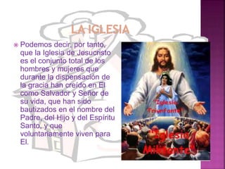  Podemos decir, por tanto,
que la Iglesia de Jesucristo
es el conjunto total de los
hombres y mujeres que
durante la dispensación de
la gracia han creído en El
como Salvador y Señor de
su vida, que han sido
bautizados en el nombre del
Padre, del Hijo y del Espíritu
Santo, y que
voluntariamente viven para
El.
 