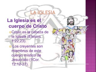 La Iglesia es el
cuerpo de Cristo
Cristo es la cabeza de
la Iglesia (Efesios
1:22,23).
 Los creyentes son
miembros de este
cuerpo místico de
Jesucristo (1Cor.
12:12-27).
 
