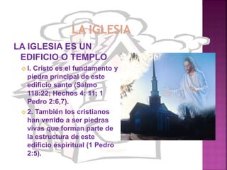 LA IGLESIA ES UN
EDIFICIO O TEMPLO
 l. Cristo es el fundamento y
piedra principal de este
edificio santo (Salmo
118:22; Hechos 4: 11; 1
Pedro 2:6,7).
 2. También los cristianos
han venido a ser piedras
vivas que forman parte de
la estructura de este
edificio espiritual (1 Pedro
2:5).
 