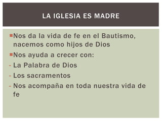 ¡Nos da la vida de fe en el Bautismo,
nacemos como hijos de Dios
¡Nos ayuda a crecer con:
- La Palabra de Dios
- Los sacramentos
- Nos acompaña en toda nuestra vida de
fe
LA IGLESIA ES MADRE
 