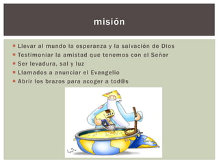 ¡ Llevar al mundo la esperanza y la salvación de Dios
¡ Testimoniar la amistad que tenemos con el Señor
¡ Ser levadura, sal y luz
¡ Llamados a anunciar el Evangelio
¡ Abrir los brazos para acoger a tod@s
misión
 