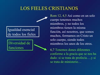 LOS FIELES CRISTIANOS
                      Rom 12, 4,5 Así como en un solo
                      cuerpo tenemos muchos
                      miembros, y no todos los
                      miembros tienen la misma
Igualdad esencial     función, así nosotros, que somos
de todos los fieles   muchos, formamos en Cristo un
                      solo cuerpo, siendo todos
Diversidad de         miembros los unos de los otros.
funciones             6,7 Tenemos dones diferentes
                      conforme a la gracia que se nos ha
                      dado: si se trata de profecía….y si
                      se trata de ministerio…
 