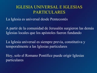 IGLESIA UNIVERSAL E IGLESIAS
             PARTICULARES
La Iglesia es universal desde Pentecostés

A partir de la comunidad de Jerusalén surgieron las demás
Iglesias locales que los apóstoles fueron fundando

La Iglesia universal es siempre previa, constitutiva y
temporalmente a las Iglesias particulares

Hoy, solo el Romano Pontífice puede erigir Iglesias
particulares
 