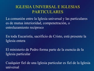 IGLESIA UNIVERSAL E IGLESIAS
              PARTICULARES
La comunión entre la Iglesia universal y las particulares
es de mutua interioridad, compenetración, o
entrelazamiento recíproco

En toda Eucaristía, sacrificio de Cristo, está presente la
Iglesia entera

El ministerio de Pedro forma parte de la esencia de la
Iglesia particular

Cualquier fiel de una Iglesia particular es fiel de la Iglesia
universal
 
