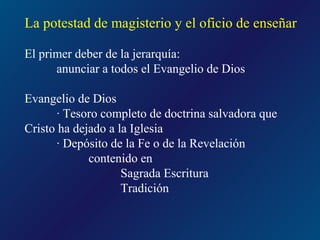 La potestad de magisterio y el oficio de enseñar

El primer deber de la jerarquía:
      anunciar a todos el Evangelio de Dios

Evangelio de Dios
       · Tesoro completo de doctrina salvadora que
Cristo ha dejado a la Iglesia
       · Depósito de la Fe o de la Revelación
             contenido en
                    Sagrada Escritura
                    Tradición
 
