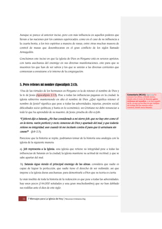 11 7 Mensajes para La Iglesia de Hoy | Recursos Cristianos.Org
Aunque se parece al anterior inciso, pero con más influencia en aquellos poderes que
llevan a las naciones por los caminos equivocados, como en el caso de su influencia a
la cuarta bestia, a los tres espíritus a manera de ranas, entre otras muchas manera de
control de masas que desembocaran en el gran conflicto de los siglos llamado
Armagedón.
Concluimos este inciso en que La iglesia de Dios en Pérgamo está en severos aprietos,
con tanta asechanza del enemigo en sus diversas manifestaciones, esto para que se
muestren los que han de ser salvos y los que se unirán a las diversas corrientes que
comienzan a enraizarse a lo interno de la congregación.
5. Pero retienes mi nombre (Apocalipsis 2:13).
Una de las virtudes de los hermanos en Pérgamo es la de retener el nombre de Dios y
la fe de Jesús (Apocalipsis 2:13), Pese a todas las influencias paganas en la ciudad, la
iglesia sobrevive manteniendo en alto el nombre de Dios. ¿Qué significa retener el
nombre de Jesús? significa que pese a todas las adversidades, injurias, presión social,
dificultades socio-políticas; y hasta en lo económico, un Cristiano no debe renunciar a
todo lo que ha aprendido de su maestro, de Jesús, prueba de ello es Job:
"Y Jehová dijo a Satanás: ¿No has considerado a mi siervo Job, que no hay otro como él
en la tierra, varón perfecto y recto, temeroso de Dios y apartado del mal, y que todavía
retiene su integridad, aun cuando tú me incitaste contra él para que lo arruinara sin
causa?" (Job 2:3).
Pareciese que la historia se repite, podríamos tomar de la historia una analogía con la
iglesia de la siguiente manera:
a). Job representa a la Iglesia, una iglesia que retiene su integridad pese a todas las
influencias de Satanás en la ciudad; la iglesia mantiene su actitud de rectitud, y que se
sabe apartar del mal.
b). Satanás sigue siendo el principal enemigo de las almas, considera que nadie es
capaz de lograr la perfección, que nadie tiene el derecho de ser redimido, así que
impone a la iglesia duras asechanzas, para demostrarle a Dios que su teoría es cierta.
Lo más insólito de toda la historia de la redención es que pese a todas las adversidades,
hay unos pocos (144,000 señalados y una gran muchedumbre) que no han doblado
sus rodillas ante el dios de este siglo.
Comentario [RC15]: Apo 2:13 Yo
conozco tus obras, y dónde moras,
donde está el trono de Satanás; pero
retienes mi nombre, y no has negado
mi fe, ni aun en los días en que Antipas
mi testigo fiel fue muerto entre
vosotros, donde mora Satanás.
 