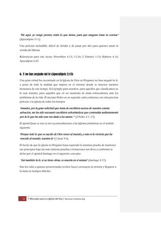 12 7 Mensajes para La Iglesia de Hoy | Recursos Cristianos.Org
"He aquí, yo vengo pronto; retén lo que tienes, para que ninguno tome tu corona."
(Apocalipsis 3:11).
Una petición ineludible, difícil de olvidar y de pasar por alto para quienes aman la
venida del Mesías.
Referencias para este inciso: Proverbios 4:13; 11:24; 2 Timoteo 1:13; Hebreos 4:14;
Apocalipsis 2:25.
6. Y no has negado mi fe (Apocalipsis 2:13)
Una gran virtud ha encontrado en la Iglesia de Dios en Pérgamo; no han negado la fe,
a pesar de toda la maldad que impera en el entorno donde se mueven nuestros
hermanos de este tiempo, fiel ejemplo para nosotros, para aquellos que claudicamos en
lo más mínimo, para aquellos que en un momento de duda retrocedemos ante los
problemas de la vida. El anciano Pedro en su segunda carta comienza con esta preciosa
petición a la iglesia de todos los tiempos:
"Amados, por la gran solicitud que tenía de escribiros acerca de nuestra común
salvación, me ha sido necesario escribiros exhortándoos que contendáis ardientemente
por la fe que ha sido una vez dada a los santos. " (2 Pedro 2:1-17).
El apóstol Juan se une es sus recomendaciones a las Iglesias primitivas en el sentido
siguiente:
"Porque todo lo que es nacido de Dios vence al mundo; y esta es la victoria que ha
vencido al mundo, nuestra fe." (1 Juan 5:4).
El hecho de que la iglesia en Pérgamo haya superado la máxima prueba de mantener
sus principios bajo las más estrictas pruebas y tentaciones nos lleva a confirmar lo
dicho por el apóstol Santiago en el siguiente concepto:
“Así también la fe, si no tiene obras, es muerta en sí misma". (Santiago 2:17).
Esto les valió a quienes perseverando en bien hacer coronaron la victoria y llegaron a
la meta en tiempos difíciles.
 
