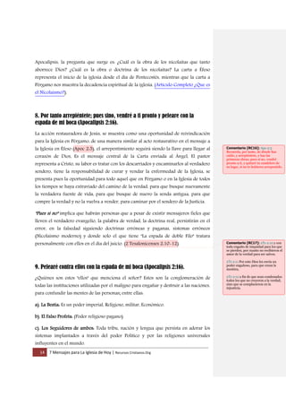 14 7 Mensajes para La Iglesia de Hoy | Recursos Cristianos.Org
Apocalipsis, la pregunta que surge es: ¿Cuál es la obra de los nicolaítas que tanto
aborrece Dios? ¿Cuál es la obra o doctrina de los nicolaítas? La carta a Éfeso
representa el inicio de la iglesia desde el día de Pentecostés, mientras que la carta a
Pérgamo nos muestra la decadencia espiritual de la iglesia. (Artículo Completo ¿Que es
el Nicolaismo?).
8. Por tanto arrepiéntete; pues sino, vendré a ti pronto y peleare con la
espada de mi boca (Apocalipsis 2:16).
La acción restauradora de Jesús, se muestra como una oportunidad de reivindicación
para la Iglesia en Pérgamo, de una manera similar al acto restaurativo en el mensaje a
la Iglesia en Éfeso (Apoc 2:5), el arrepentimiento seguirá siendo la llave para llegar al
corazón de Dios, Es el mensaje central de la Carta enviada al Ángel, El pastor
representa a Cristo, su labor es tratar con los descarriados y encaminarlos al verdadero
sendero, tiene la responsabilidad de curar y vendar la enfermedad de la Iglesia, se
presenta pues la oportunidad para todo aquel que en Pérgamo o en la Iglesia de todos
los tiempos se haya extraviado del camino de la verdad, para que busque nuevamente
la verdadera fuente de vida, para que busque de nuevo la senda antigua, para que
compre la verdad y no la vuelva a vender, para caminar por el sendero de la Justicia.
"Pues si no" implica que habrán personas que a pesar de existir mensajeros fieles que
lleven el verdadero evangelio, la palabra de verdad, la doctrina real, persistirán en el
error, en la falsedad siguiendo doctrinas erróneas y paganas, sistemas erróneos
(Nicolaismo moderno) y donde solo el que tiene "La espada de doble Filo" tratara
personalmente con ellos en el día del juicio. (2 Tesalonicenses 2:10-12).
9. Pelearé contra ellos con la espada de mi boca (Apocalipsis 2:16).
¿Quiénes son estos "ellos" que menciona el señor? Estos son la conglomeración de
todas las instituciones utilizadas por el maligno para engañar y destruir a las naciones,
para confundir las mentes de las personas; entre ellas:
a). La Bestia: Es un poder imperial, Religioso, militar, Económico.
b). El Falso Profeta: (Poder religioso pagano).
c). Los Seguidores de ambos: Toda tribu, nación y lengua que persista en adorar los
sistemas implantados a través del poder Político y por las religiones universales
influyentes en el mundo.
Comentario [RC16]: Apo 2:5
Recuerda, por tanto, de dónde has
caído, y arrepiéntete, y haz las
primeras obras; pues si no, vendré
pronto a ti, y quitaré tu candelero de
su lugar, si no te hubieres arrepentido.
Comentario [RC17]: 2Ts 2:10 y con
todo engaño de iniquidad para los que
se pierden, por cuanto no recibieron el
amor de la verdad para ser salvos.
2Ts 2:11 Por esto Dios les envía un
poder engañoso, para que crean la
mentira,
2Ts 2:12 a fin de que sean condenados
todos los que no creyeron a la verdad,
sino que se complacieron en la
injusticia.
 