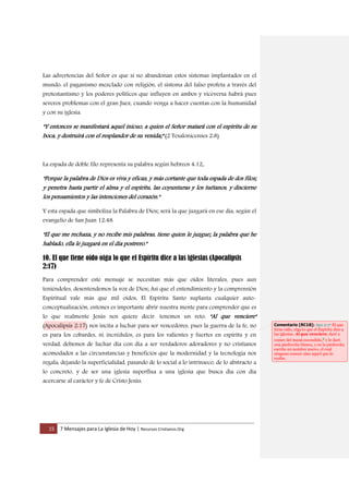15 7 Mensajes para La Iglesia de Hoy | Recursos Cristianos.Org
Las advertencias del Señor es que si no abandonan estos sistemas implantados en el
mundo: el paganismo mezclado con religión, el sistema del falso profeta a través del
protestantismo y los poderes políticos que influyen en ambos y viceversa habrá pues
severos problemas con el gran Juez, cuando venga a hacer cuentas con la humanidad
y con su iglesia.
"Y entonces se manifestará aquel inicuo, a quien el Señor matará con el espíritu de su
boca, y destruirá con el resplandor de su venida;" (2 Tesalonicenses 2:8)
La espada de doble filo representa su palabra según hebreos 4:12,
"Porque la palabra de Dios es viva y eficaz, y más cortante que toda espada de dos filos;
y penetra hasta partir el alma y el espíritu, las coyunturas y los tuétanos, y discierne
los pensamientos y las intenciones del corazón."
Y esta espada que simboliza la Palabra de Dios; será la que juzgará en ese día, según el
evangelio de San Juan 12:48.
"El que me rechaza, y no recibe mis palabras, tiene quien le juzgue; la palabra que he
hablado, ella le juzgará en el día postrero."
10. El que tiene oído oiga lo que el Espíritu dice a las iglesias (Apocalipsis
2:17)
Para comprender este mensaje se necesitan más que oídos literales, pues aun
teniéndoles, desentendemos la voz de Dios; Así que el entendimiento y la comprensión
Espiritual vale más que mil oídos, El Espíritu Santo suplanta cualquier auto-
conceptualización, entones es importante abrir nuestra mente para comprender que es
lo que realmente Jesús nos quiere decir. tenemos un reto: "Al que venciere"
(Apocalipsis 2:17) nos incita a luchar para ser vencedores, pues la guerra de la fe, no
es para los cobardes, ni incrédulos, es para los valientes y fuertes en espíritu y en
verdad, debemos de luchar día con día a ser verdaderos adoradores y no cristianos
acomodados a las circunstancias y beneficios que la modernidad y la tecnología nos
regala, dejando la superficialidad, pasando de lo social a lo intrínseco, de lo abstracto a
lo concreto, y de ser una iglesia superflua a una iglesia que busca día con día
acercarse al carácter y fe de Cristo Jesús.
Comentario [RC18]: Apo 2:17 El que
tiene oído, oiga lo que el Espíritu dice a
las iglesias. Al que venciere, daré a
comer del maná escondido,e y le daré
una piedrecita blanca, y en la piedrecita
escrito un nombre nuevo, el cual
ninguno conoce sino aquel que lo
recibe.
 