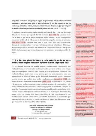 17 7 Mensajes para La Iglesia de Hoy | Recursos Cristianos.Org
los pobres, los mancos, los cojos y los ciegos. Y dijo el siervo: Señor, se ha hecho como
mandaste, y aún hay lugar. Dijo el señor al siervo: Vé por los caminos y por los
vallados, y fuérzalos a entrar, para que se llene mi casa. Porque os digo que ninguno
de aquellos hombres que fueron convidados, gustará mi cena. (Lucas 14:16-24).
El verdadero pan solo nuestro padre celestial nos lo puede dar, y ese pan descendió
del cielo y es el único que le puede dar vida al mundo (Juan 6:32-33). Jesucristo es ese
Pan de Vida; el que a él se allega nunca más tendrá hambre y si cree en su palabra
nunca más tendrá sed, da vida y vida en abundancia, rompe las cadenas de la muerte,
(Juan 6:40; 48-51). ¿Estamos listos para la gran Cena? resta que aceptemos ese
llamado, la comida esta lista y servida; y esto desde antes de la fundación del mundo.
"Porque os digo que no la comeré más, hasta que se cumpla en el reino de Dios." (Lucas
22:16). Luchemos para que en ese día glorioso nos sentemos a la mesa junto al Rey de
Reyes.
12. Y le daré una piedrecita blanca, y en la piedrecita escrito un nuevo
nombre, el cual ninguno conoce sino aquel que lo recibe. (Apocalipsis 2:17)
En los tiempos antiguos los jurados votaban equitativamente depositando una
piedrecita blanca en una urna; Las piedras especiales se usaban también como trofeos
para varios propósitos como ser para premiar a los vencedores en los juegos. Una
piedrecita blanca alude pues a una Corona, pero no una perecedera sino una
imperecedera; al trofeo de trofeos, y este trofeo está íntimamente ligado a un nuevo
nombre, nombre que también Jesús tendrá y nadie conocerá (Apocalipsis 19:12) esta
piedrecita blanca junto a un nuevo nombre (Isaías 65:15) hace referencia a la justicia
y la gloria que conlleva una nueva vida espiritual, gracias a la resurrección; y este
nuevo nombre Dios lo confesará a toda la congregación de redimidos y ángeles en
aquel día. Promesa que también abarca a la santa ciudad Jerusalén según Isaías 62:1-
12. Este nuevo nombre Jesús lo confesara delante de su Padre según Apocalipsis 3:5;
Mateo 10:32; 2 y Timoteo 2:12. Tanto Jesús el hijo de Dios, como nosotros en este
mundo fuimos tenidos como basura, desechados, humillados y escarnecidos por
nuestra condición social; pero en ese día esa piedrecita blanca nos ubicara en el lugar
que merecemos en el reino de Dios (Mateo 21:42)
"Jesús les dijo: ¿Nunca leísteis en las Escrituras:
La piedra que desecharon los edificadores,
Ha venido a ser cabeza del ángulo.
El Señor ha hecho esto,
Y es cosa maravillosa a nuestros ojos?"
Comentario [RC20]: Jua 6:32 Y
Jesús les dijo: De cierto, de cierto os
digo: No os dio Moisés el pan del cielo,
mas mi Padre os da el verdadero pan
del cielo.
Jua 6:33 Porque el pan de Dios es
aquel que descendió del cielo y da vida
al mundo.
Comentario [RC21]: Jua 6:40 Y esta
es la voluntad del que me ha enviado:
Que todo aquél que ve al Hijo, y cree
en él, tenga vida eterna; y yo le
resucitaré en el día postrero.
Jua 6:41 Murmuraban entonces de él
los judíos, porque había dicho: Yo soy
el pan que descendió del cielo.
Jua 6:42 Y decían: ¿No es éste Jesús,
el hijo de José, cuyo padre y madre
nosotros conocemos? ¿Cómo, pues,
dice éste: Del cielo he descendido?
Jua 6:43 Jesús respondió y les dijo:
No murmuréis entre vosotros.
Jua 6:44 Ninguno puede venir a mí, si
el Padre que me envió no le trajere; y
yo le resucitaré en el día postrero.
Jua 6:45 Escrito está en los profetas: Y
serán todos enseñados por Dios.c Así
que, todo aquel que oyó al Padre, y
aprendió de él, viene a mí.
Jua 6:46 No que alguno haya visto al
Padre, sino aquel que vino de Dios;
éste ha visto al Padre.
Jua 6:47 De cierto, de cierto os digo:
El que cree en mí, tiene vida eterna.
Jua 6:48 Yo soy el pan de vida.
Jua 6:49 Vuestros padres comieron el
maná en el desierto, y murieron.
Jua 6:50 Este es el pan que desciende
del cielo, para que el que de él
come, no muera.
Jua 6:51 Yo soy el pan vivo que
descendió del cielo; si alguno
comiere de este pan, vivirá para
siempre; y el pan que yo daré es
mi carne, la cual yo daré por la
vida del mundo.
Comentario [RC22]: Apo 19:12 Sus
ojos eran como llama de fuego,g y
había en su cabeza muchas diademas;
y tenía un nombre escrito que
ninguno conocía sino él mismo.
Comentario [RC23]: Isa 65:15 Y
dejaréis vuestro nombre por maldición
a mis escogidos, y Jehová el Señor te
matará, y a sus siervos llamará
por otro nombre.
 