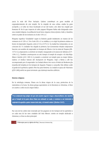 2 7 Mensajes para La Iglesia de Hoy | Recursos Cristianos.Org
yacía la sede del Dios Asclepio, Galeno contribuyó en gran medida al
engrandecimiento de este templo. En la cúspide de una colina, estaba La gran
acrópolis, y el altar de Zeus localizado al sur del teatro, este altar fue erigido por
Eumenes II. En lo que respecta al culto pagano Pérgamo había sido designada como
una ciudad religiosa. La población Local tiene orígenes étnicos Jonios, Lidio y Anatolio;
entró en poder de los romanos en el año 133 a. C.
Pérgamo significa "Ciudadela" según la historia quedó totalmente en manos de los
romanos en el 129 a. C. En el año 20 a. C se establece y se erigió la primera estatua en
honor al emperador Augusto, entre el 14 y el 37 d. C. la ciudad fue restaurada y en un
concurso de 11 ciudades fue elegida la primera, Las Ceremonias rituales empezaron
hacerse con nombre de emperador en tiempos de Tiberio. Con la visita de Trajano (98-
117 d. C.) empezaron a construir un templo, inaugurado en la época de Adriano (117-
138 d. C.) También construyeron en este tiempo el templo de serapio o la Sala Roja.
Marco Aurelio (161-180 d. C.) mando a construir un templo para su mujer fátima.
Galeno, el médico famoso del Asclepeion de Pérgamo, viajó a Roma y allí fue
recompensado por el emperador, La Ciudad obtuvo tres veces el título de Neokoros (La
Guardia del templo) en los tiempos de Augusto, Trajano y caracalla. Este último cedió
el grado de la primera capital. Otro fue para Esmirna. La ciudad en época de Valeriano
(253-260) sufrió un gran terremoto, que destruyó muchos edificios.
Entorno religioso:
En la mitología romana, Diana era la diosa virgen de la caza, protectora de la
naturaleza y la Luna. Su diosa griega equivalente en la literatura es Artemisa, si bien
en cuanto a culto era de origen itálico.
Fue uno de los cultos más venerado por los paganos en los tiempos de los apóstoles y
en cada una de las siete ciudades del Asia Menor, existía un templo dedicado a
Artemisa y a Zeus su dios principal.
 