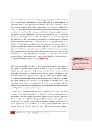 4 7 Mensajes para La Iglesia de Hoy | Recursos Cristianos.Org
avanzaron desde Jerusalén hasta el Asia Menor, por los registros históricos que nos
deja los hechos de los apóstoles como prueba indubitable de la ardua labor de los
misioneros desde el día de pentecostés en adelante: Partos, medos, elamitas, y los que
habitamos en Mesopotamia, en Judea, en Capadocia, en el Ponto y en Asia, (Hechos
2:9). En el día de pentecostés celebrado meses posteriores a la ascensión de Jesús, se
encontraban presentes muchas personas procedentes del Asia, y en días posteriores los
discípulos siguieron interactuando con personas provenientes de esta provincia
romana, y donde Pérgamo era su capital; había también en Asia muchas sinagogas de
los Judíos, con los que cada vez que se encontraban con los siervos de Dios habían
fuertes controversias: Entonces se levantaron unos de la sinagoga llamada de los
libertos, y de los de Cirene, de Alejandría, de Cilicia y de Asia, disputando con Esteban.
(Hechos 6:9). Posterior a la muerte de esteban, Pablo entra en escena, como uno de los
fieles siervos de Dios, a quien se le fue encomendado la misión de predicar el evangelio
a los gentiles, de los que toda la Provincia romana de Asia estaba llena, en una de esas
incursiones no se les permite todavía hacer uso de la espada de doble filo para
predicar en Asia: Y atravesando Frigia y la provincia de Galacia, les fue prohibido por
el Espíritu Santo hablar la palabra en Asia; (Hechos 16:6).
No es sino hasta que Pablo se radica en Éfeso por espacio de dos años que la palabra,
esa espada de doble filo empieza a hacer su labor en todo Asia, de donde podemos
deducir que pudo algún grupo de hermanos entre ellos Antipas, haber recibido el
evangelio: Así continuó por espacio de dos años, de manera que todos los que
habitaban en Asia, judíos y griegos, oyeron la palabra del Señor Jesús. (Hechos 19:10).
Y enviando a Macedonia a dos de los que le ayudaban, Timoteo y Erasto, él se quedó
por algún tiempo en Asia. (Hechos 19:22). El trabajo de Pablo fue duro, y con
autoridad enseñó sobre los mandamientos de Dios, a una sociedad totalmente
paganizada, idolátrica y como lo vimos en el contexto religioso, la historia nos cuenta
que Pérgamo fue una de las ciudades insignia
Escogida por el emperador para que fuese la portavoz de los cultos a los dioses
romanos: pero veis y oís que este Pablo, no solamente en Éfeso, sino en casi toda Asia,
ha apartado a muchas gentes con persuasión, diciendo que no son dioses los que se
hacen con las manos. (Hechos 19:26). Esta labor le trajo al sabio apóstol serias
controversias con los que hacían ganancias vendiendo reliquias y estatuas de los
dioses, especialmente de la diosa Diana de los efesios, pero también muchas personas
de esta comarca se volvieron amigos del sabio Pablo hasta el grado de cuidarlo y
Comentario [RC1]: Hch 16:6
La visión del varón macedonio
Y atravesando Frigia y la provincia de
Galacia, les fue prohibido por el
Espíritu Santo hablar la palabra en
Asia;
Pablo viajó en dirección NO en torno a
Asia, a Troas y de allí a Grecia. Sobre la
provincia de Galacia
 