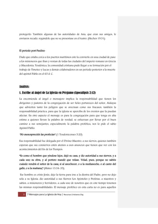 5 7 Mensajes para La Iglesia de Hoy | Recursos Cristianos.Org
protegerlo: También algunas de las autoridades de Asia, que eran sus amigos, le
enviaron recado, rogándole que no se presentase en el teatro. (Hechos 19:31).
El periodo post Paulino
Dado que estaba cerca a los puertos marítimos esto la convierte en una ciudad de paso
a los misioneros que iban y venían de todas las ciudades del imperio romano en Grecia
y Macedonia, Tesalónica, la comunidad cristiana pudo llegar a su formación por el
trabajo de Timoteo y Lucas y demás colaboradores en un periodo posterior a la muerte
del apóstol Pablo en el 65 d. C.
Análisis:
1. Escribe al ángel de La Iglesia en Pérgamo (Apocalipsis 2:12)
La encomienda al ángel o mensajero implica la responsabilidad que tienen los
dirigentes y pastores de la congregación de ser fieles portavoces del señor, Atalayas
que advierten tanto los peligros que se avecinan como sus fracasos, también la
responsabilidad práctica, para que la iglesia se aperciba de los eventos que la puedan
afectar. En otro aspecto el mensaje es para la congregación para que tenga en alta
estima a quienes llevan la palabra de verdad, se esfuerzan por llevar por el buen
camino a sus semejantes, especialmente la palabra profética, nos lo pide el sabio
Apóstol Pablo:
"No menospreciéis las profecías". (1 Tesalonicenses 5:20)
Esa responsabilidad fue delegada por el Divino Maestro, a sus siervos, quienes también
esperan que sus consiervos estén atentos a esos anuncios que tienen que ver con los
acontecimientos del fin de los Tiempos:
“Es como el hombre que yéndose lejos, dejó su casa, y dio autoridad a sus siervos, y a
cada uno su obra, y al portero mandó que velase. Velad, pues, porque no sabéis
cuándo vendrá el señor de la casa; si al anochecer, o a la medianoche, o al canto del
gallo, o a la mañana;” (Mateo 13:34-35).
Ese hombre es cristo Jesús, dejo la tierra para irse a la diestra del Padre, pero no dejo
sola a su Iglesia, dio autoridad a sus Siervos Los Apóstoles y Profetas, a maestros y
sabios, a misioneros y Servidores, a cada uno de nosotros que en este tiempo tenemos
las mismas responsabilidades. El mensaje profético en esta carta no es para aquellos
 