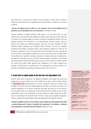 6 7 Mensajes para La Iglesia de Hoy | Recursos Cristianos.Org
que están fuera, es para los de adentro, para los buenos y malos, para los fieles e
infieles que están dentro de la congregación, la idea del Señor es edificar y reconstruir
su iglesia:
“Así que, las lenguas son por señal, no a los creyentes, sino a los incrédulos; pero la
profecía, no a los incrédulos, sino a los creyentes.” (1 Corintios 14:22).
Tenemos también la palabra profética más segura, a la cual hacéis bien en estar
atentos como a una antorcha que alumbra en lugar oscuro, hasta que el día esclarezca
y el lucero de la mañana salga en vuestros corazones; entendiendo primero esto, que
ninguna profecía de la Escritura es de interpretación privada, porque nunca la
profecía fue traída por voluntad humana, sino que los santos hombres de Dios
hablaron siendo inspirados por el Espíritu Santo. (2 Pedro 1:19-21). Las palabras
proféticas del mensaje a Pérgamo tienen como propósito asegurar las vidas de los
creyentes, enraizarse en la fe, en las promesas de Dios, disuadir a los que se apartan de
la sana doctrina, estas palabras proféticas son como una antorcha que alumbra hasta
lo más obscuro de nuestros corazones, discierne y restaura hasta que nuevamente la
luz aparece en aquellos que por el extravío habían apagado su lámpara. este mensaje
viene directamente de boca del Señor hacia sus siervos, por medio de su Santo espíritu
sus siervos que somos todos aquellos que trabajamos en su viña, tomamos este
mensaje, lo discernimos y lo aplicamos en la congregación así como sucedió en la
practica el mismísimo día que llego a Pérgamo entre el año 85-96 d. C.
2. El que tiene la espada aguda de dos filos dice esto (Apocalipsis 2:12)
Nuestro señor Jesús se presenta a la Iglesia de Pérgamo como aquel que porta una
espada, pero no una sencilla, sino una de doble filo, ¿A qué se refiere nuestro Señor?
en Apocalipsis 1:16 el apóstol Juan nos revela lo siguiente: Tenía en su diestra siete
estrellas; de su boca salía una espada aguda de dos filos; y su rostro era como el sol
cuando resplandece en su fuerza. extraemos esta parte que Juan vio en sus visiones,
este varón que tenía en su diestra (en su mano derecha) siete estrellas y que su rostro
resplandecía como el sol a mediodía, de su boca salía una espada aguda de dos filos,
aquí ya encontramos otro elemento más: "Su Boca" vemos que la espada está ligada a
su boca, ¿Porque? El Apóstol Pablo nos da esta respuesta de la siguiente manera:
“Porque la palabra de Dios es viva y eficaz, y más cortante que toda espada de dos filos;
y penetra hasta partir el alma y el espíritu, las coyunturas y los tuétanos, y discierne
los pensamientos y las intenciones del corazón.” (Hebreos 4:12).
Comentario [RC2]: Apo 1:16 Tenía
en su diestra siete estrellas; de su boca
salía una espada aguda de dos filos; y
su rostro era como el sol cuando
resplandece en su fuerza.
Tenía en su diestra siete estrellas.
La mano derecha es el lugar de honor
(cp. Efe_1:20). Las "estrellas" son los
"ángeles de las siete iglesias" (v.
Apo_1:20). La palabra "ángel" puede
significar un ser sobrehumano, con la
implicación de que cada iglesia tiene un
especial ángel de la guarda o, según
otros, se refiere al líder humano de cada
iglesia local (cp. Luc_9:52 y Stg_2:25,
donde la palabra "ángel" es traducida
"mensajero" y usada para designar
seres humanos).
espada. Es símbolo tanto de la
verdad como de la severidad ("dos
filos") de la Palabra de Dios
(Heb_4:12).
"mákhaira" o machete corto,
defensivo, de Efe_6:17,
"rhomphaia" o espada larga, de
ataque.
Ambas cosas representan lo mismo.
 