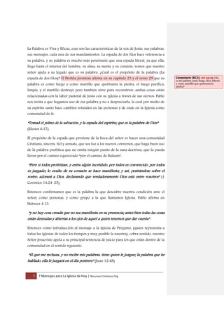 7 7 Mensajes para La Iglesia de Hoy | Recursos Cristianos.Org
La Palabra es Viva y Eficaz, esas son las características de la voz de Jesús, sus palabras,
sus mensajes, cada una de sus mandamientos. La espada de dos filos hace referencia a
su palabra, y su palabra es mucho más penetrante que una espada literal, ya que ella,
llega hasta el interior del hombre, su alma, su mente y su corazón, vemos que nuestro
señor apela a su legado que es su palabra. ¿Cuál es el propósito de la palabra (La
espada de dos filos)? El Profeta Jeremías afirma en su capítulo 23 y el verso 29 que su
palabra es como fuego y como martillo que quebranta la piedra, el fuego purifica,
limpia, y el martillo destruye pero también sirve para reconstruir, ambas cosas están
relacionadas con la labor pastoral de Jesús con su iglesia a través de sus siervos. Pablo
nos invita a que hagamos uso de esa palabra y no a despreciarla, la cual por medio de
su espíritu santo hace cambios rotundos en las personas y de ende en la Iglesia como
comunidad de fe:
“Tomad el yelmo de la salvación, y la espada del espíritu; que es la palabra de Dios”
(Efesios 6:17).
El propósito de la espada que proviene de la boca del señor es hacer una comunidad
Cristiana, sincera, fiel y sensata, que sea luz a los nuevos conversos, que haga buen uso
de la palabra profética que no omita ningún punto de la sana doctrina, que la pueda
llevar por el camino equivocado “por el camino de Balaam”:
“Pero si todos profetizan, y entra algún incrédulo, por todos es convencido, por todos
es juzgado; lo oculto de su corazón se hace manifiesto; y así, postrándose sobre el
rostro, adorará a Dios, declarando que verdaderamente Dios está entre vosotros” (1
Corintios 14:24-25).
Entonces confirmamos que es la palabra la que descubre nuestra condición ante el
señor; como personas, y como grupo a la que llamamos Iglesia. Pablo afirma en
Hebreos 4:13:
“y no hay cosa creada que no sea manifiesta en su presencia; antes bien todas las cosas
están desnudas y abiertas a los ojos de aquel a quien tenemos que dar cuenta”.
Entonces como introducción al mensaje a la Iglesia de Pérgamo, (quien representa a
todas las iglesias de todos los tiempos y muy posible la nuestra), cobra sentido, nuestro
Señor Jesucristo apela a su principal sentencia de juicio para los que están dentro de la
comunidad en el sentido siguiente:
“El que me rechaza, y no recibe mis palabras, tiene quien le juzgue; la palabra que he
hablado, ella le juzgará en el día postrero” (Juan 12:48).
Comentario [RC3]: Jer 23:29 ¿No
es mi palabra como fuego, dice Jehová,
y como martillo que quebranta la
piedra?
 
